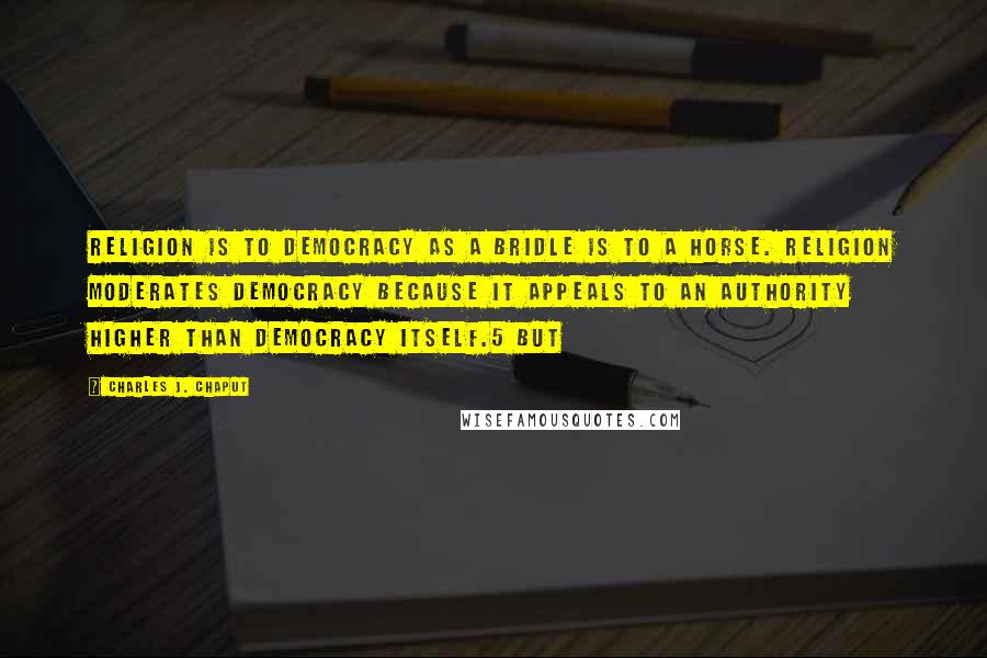 Charles J. Chaput quotes: Religion is to democracy as a bridle is to a horse. Religion moderates democracy because it appeals to an authority higher than democracy itself.5 But Charles J. Chaput quotes: Religion is to democracy as a bridle is to a horse. Religion moderates democracy because it appeals to an authority higher than democracy itself.5 But