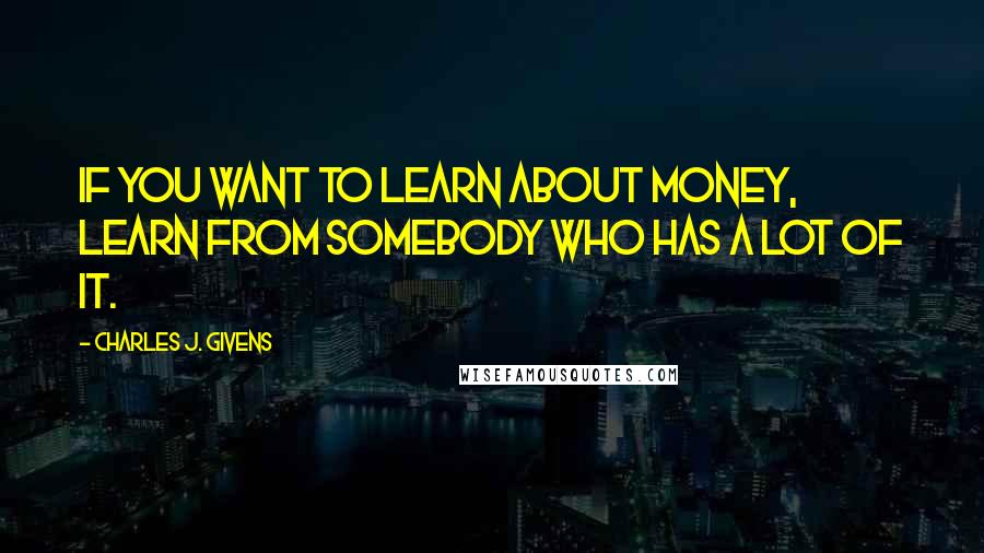 Charles J. Givens quotes: If you want to learn about money, learn from somebody who has a lot of it. Charles J. Givens quotes: If you want to learn about money, learn from somebody who has a lot of it.