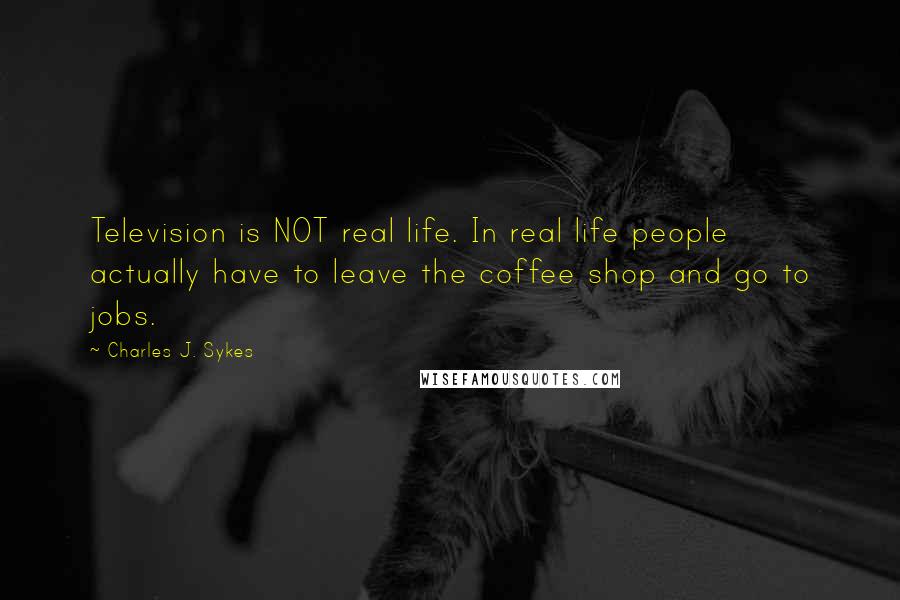 Charles J. Sykes quotes: Television is NOT real life. In real life people actually have to leave the coffee shop and go to jobs.