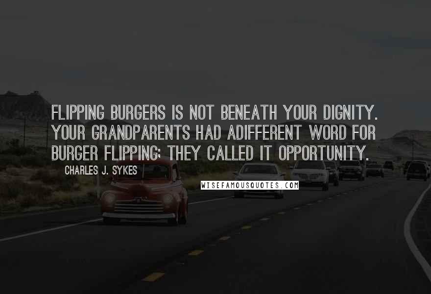 Charles J. Sykes quotes: Flipping burgers is not beneath your dignity. Your grandparents had adifferent word for burger flipping; they called it opportunity. Charles J. Sykes quotes: Flipping burgers is not beneath your dignity. Your grandparents had adifferent word for burger flipping; they called it opportunity.