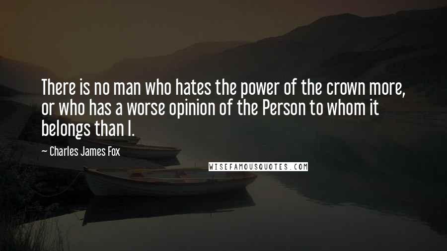 Charles James Fox quotes: There is no man who hates the power of the crown more, or who has a worse opinion of the Person to whom it belongs than I. Charles James Fox quotes: There is no man who hates the power of the crown more, or who has a worse opinion of the Person to whom it belongs than I.