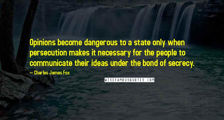 Charles James Fox quotes: Opinions become dangerous to a state only when persecution makes it necessary for the people to communicate their ideas under the bond of secrecy. Charles James Fox quotes: Opinions become dangerous to a state only when persecution makes it necessary for the people to communicate their ideas under the bond of secrecy.