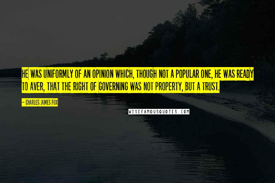 Charles James Fox quotes: He was uniformly of an opinion which, though not a popular one, he was ready to aver, that the right of governing was not property, but a trust. Charles James Fox quotes: He was uniformly of an opinion which, though not a popular one, he was ready to aver, that the right of governing was not property, but a trust.