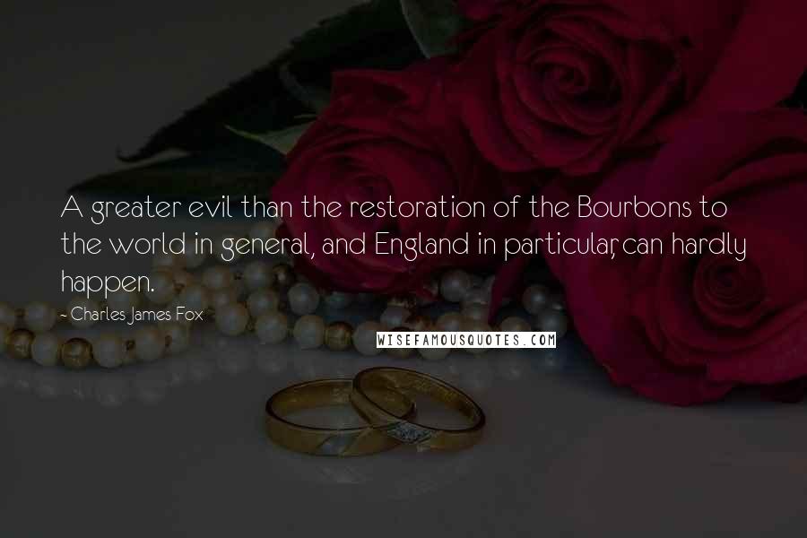Charles James Fox quotes: A greater evil than the restoration of the Bourbons to the world in general, and England in particular, can hardly happen.