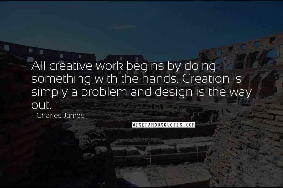 Charles James quotes: All creative work begins by doing something with the hands. Creation is simply a problem and design is the way out. Charles James quotes: All creative work begins by doing something with the hands. Creation is simply a problem and design is the way out.
