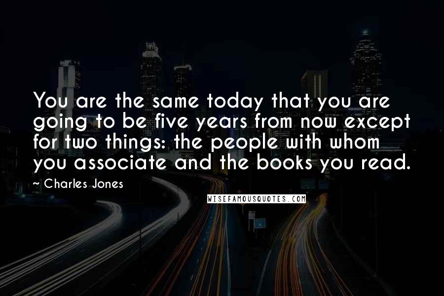 Charles Jones quotes: You are the same today that you are going to be five years from now except for two things: the people with whom you associate and the books you read. Charles Jones quotes: You are the same today that you are going to be five years from now except for two things: the people with whom you associate and the books you read.