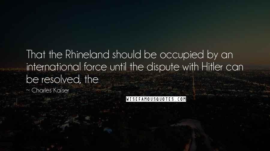Charles Kaiser quotes: That the Rhineland should be occupied by an international force until the dispute with Hitler can be resolved, the