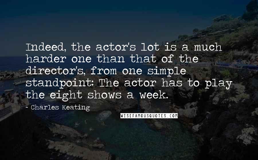 Charles Keating quotes: Indeed, the actor's lot is a much harder one than that of the director's, from one simple standpoint: The actor has to play the eight shows a week. Charles Keating quotes: Indeed, the actor's lot is a much harder one than that of the director's, from one simple standpoint: The actor has to play the eight shows a week.
