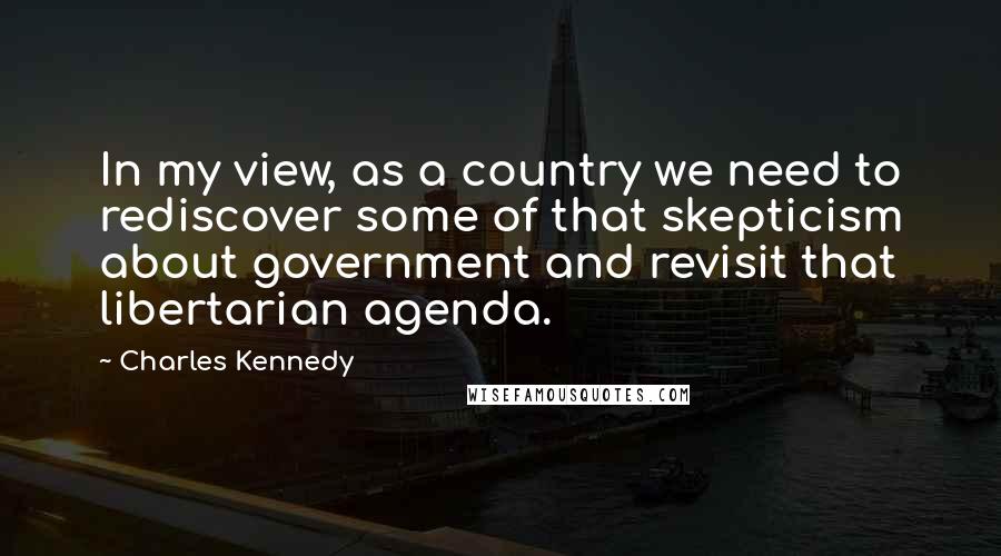 Charles Kennedy quotes: In my view, as a country we need to rediscover some of that skepticism about government and revisit that libertarian agenda.