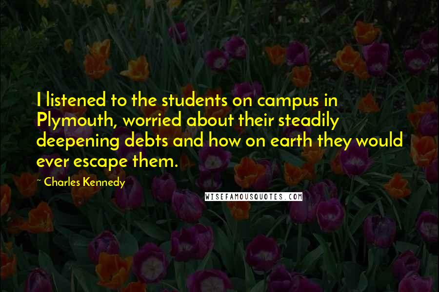 Charles Kennedy quotes: I listened to the students on campus in Plymouth, worried about their steadily deepening debts and how on earth they would ever escape them. Charles Kennedy quotes: I listened to the students on campus in Plymouth, worried about their steadily deepening debts and how on earth they would ever escape them.