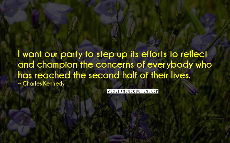 Charles Kennedy quotes: I want our party to step up its efforts to reflect and champion the concerns of everybody who has reached the second half of their lives.