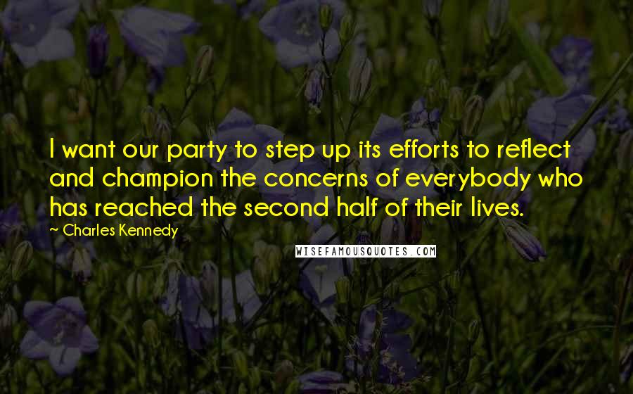 Charles Kennedy quotes: I want our party to step up its efforts to reflect and champion the concerns of everybody who has reached the second half of their lives. Charles Kennedy quotes: I want our party to step up its efforts to reflect and champion the concerns of everybody who has reached the second half of their lives.