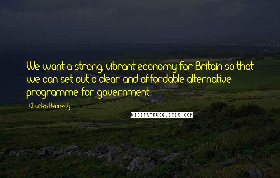 Charles Kennedy quotes: We want a strong, vibrant economy for Britain so that we can set out a clear and affordable alternative programme for government.