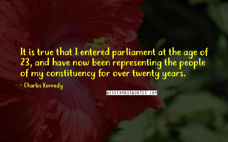 Charles Kennedy quotes: It is true that I entered parliament at the age of 23, and have now been representing the people of my constituency for over twenty years.