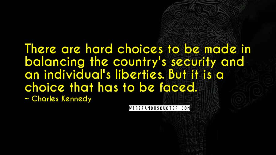 Charles Kennedy quotes: There are hard choices to be made in balancing the country's security and an individual's liberties. But it is a choice that has to be faced.