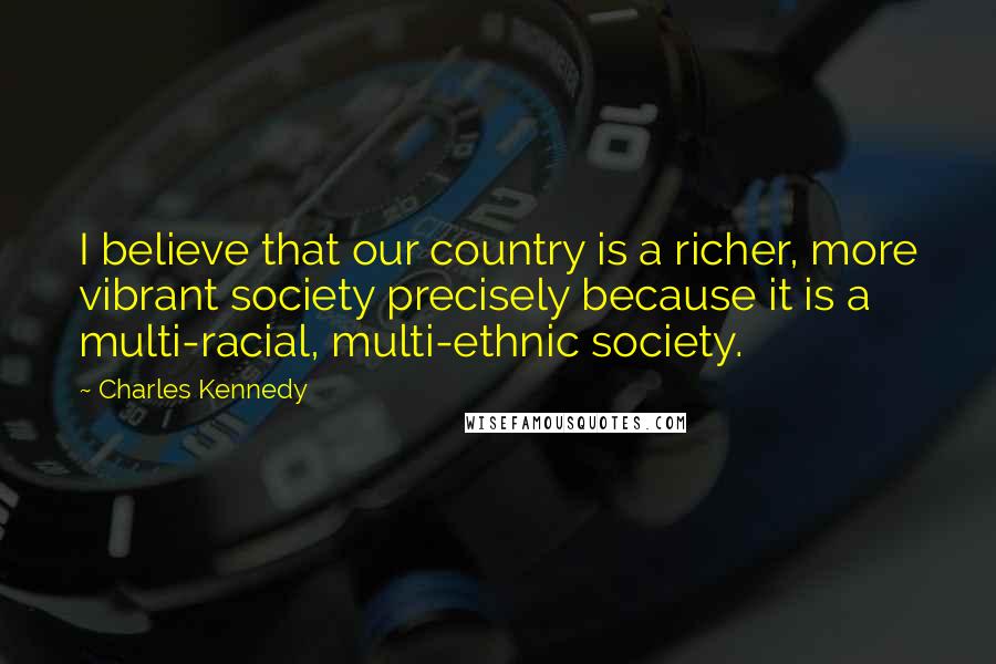 Charles Kennedy quotes: I believe that our country is a richer, more vibrant society precisely because it is a multi-racial, multi-ethnic society.