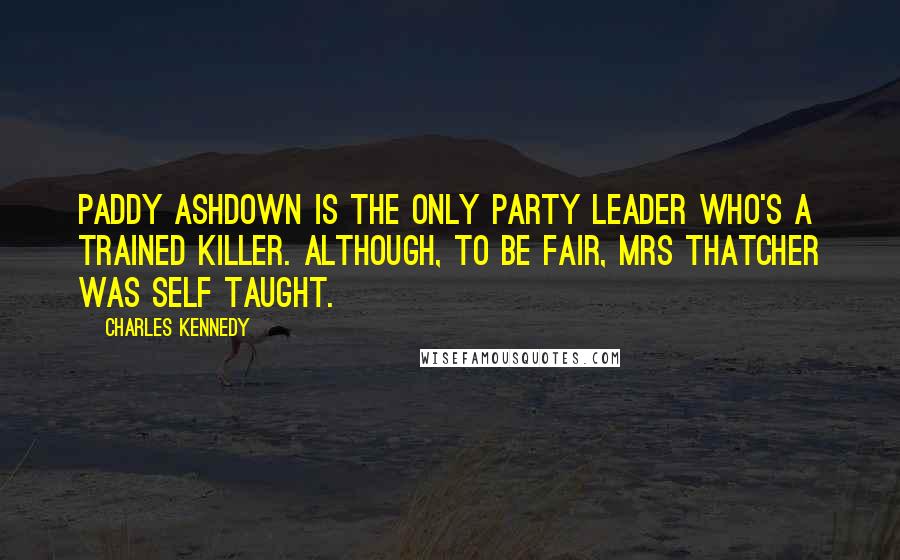 Charles Kennedy quotes: Paddy Ashdown is the only party leader who's a trained killer. Although, to be fair, Mrs Thatcher was self taught.