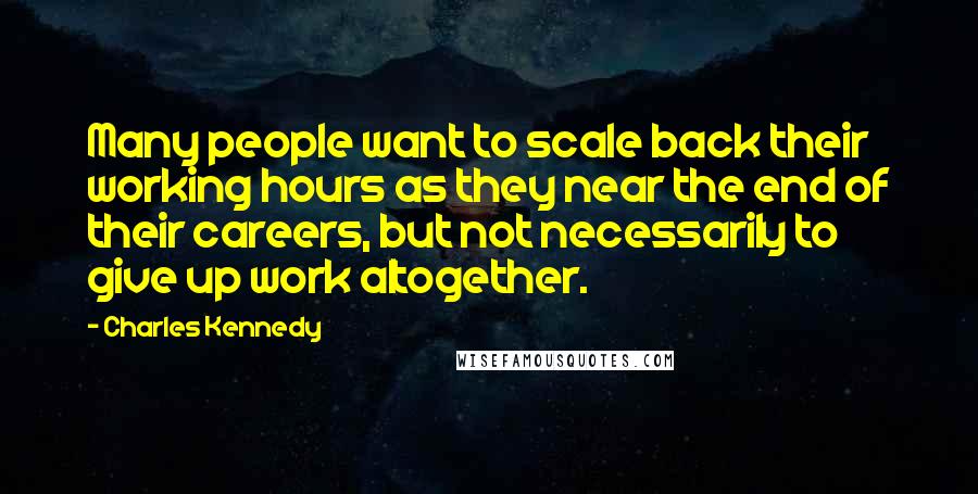 Charles Kennedy quotes: Many people want to scale back their working hours as they near the end of their careers, but not necessarily to give up work altogether.