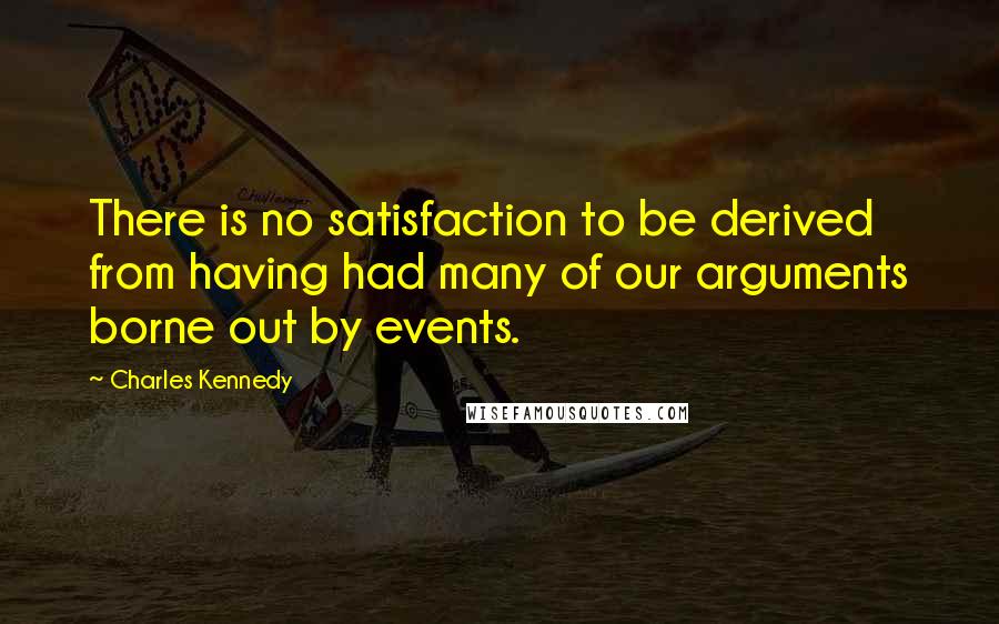 Charles Kennedy quotes: There is no satisfaction to be derived from having had many of our arguments borne out by events.