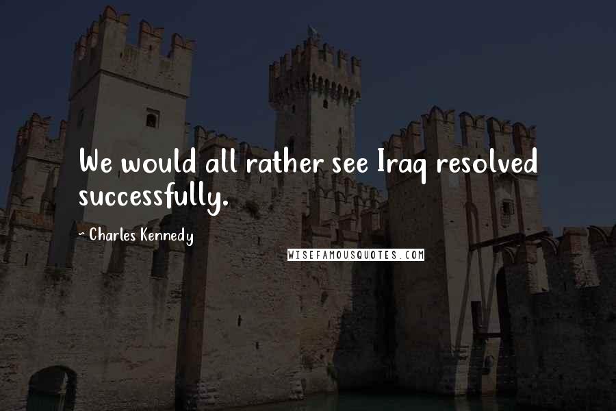 Charles Kennedy quotes: We would all rather see Iraq resolved successfully.