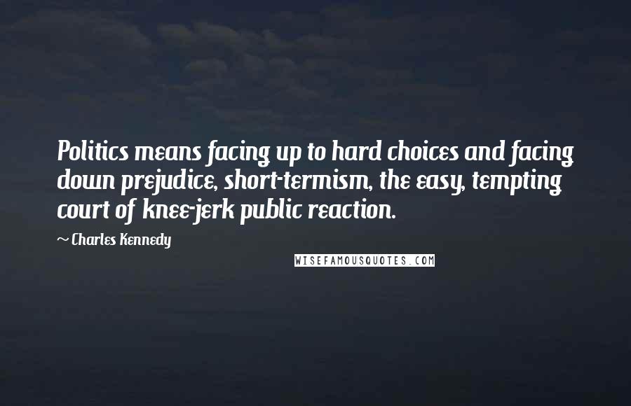 Charles Kennedy quotes: Politics means facing up to hard choices and facing down prejudice, short-termism, the easy, tempting court of knee-jerk public reaction.