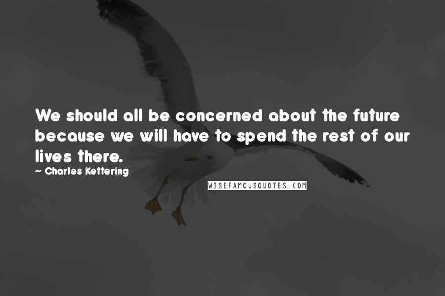 Charles Kettering quotes: We should all be concerned about the future because we will have to spend the rest of our lives there.