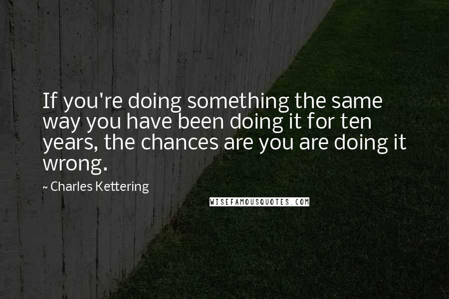 Charles Kettering quotes: If you're doing something the same way you have been doing it for ten years, the chances are you are doing it wrong.