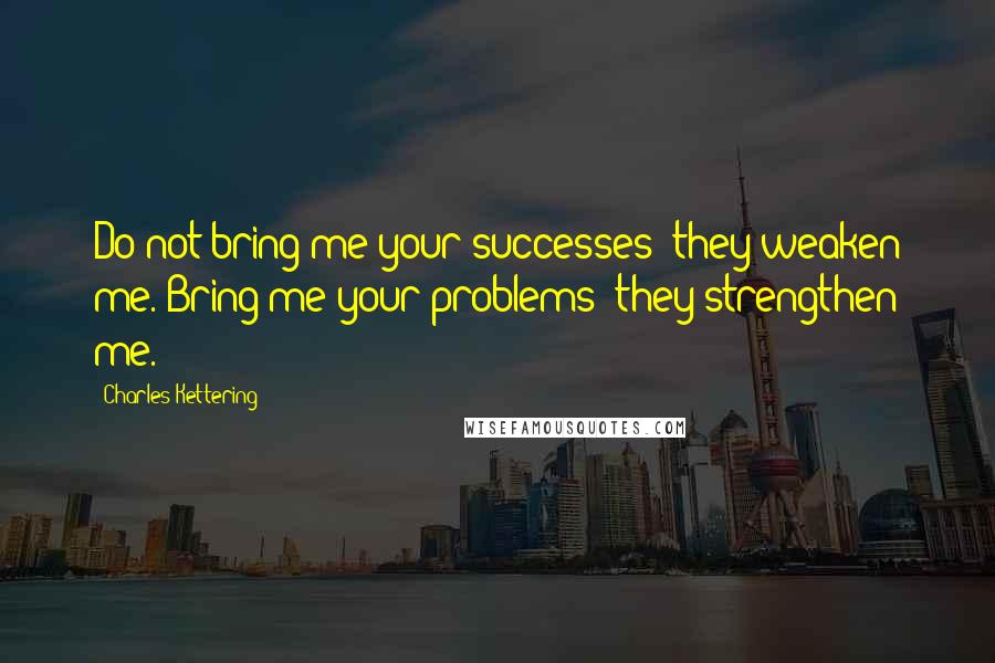 Charles Kettering quotes: Do not bring me your successes; they weaken me. Bring me your problems; they strengthen me.