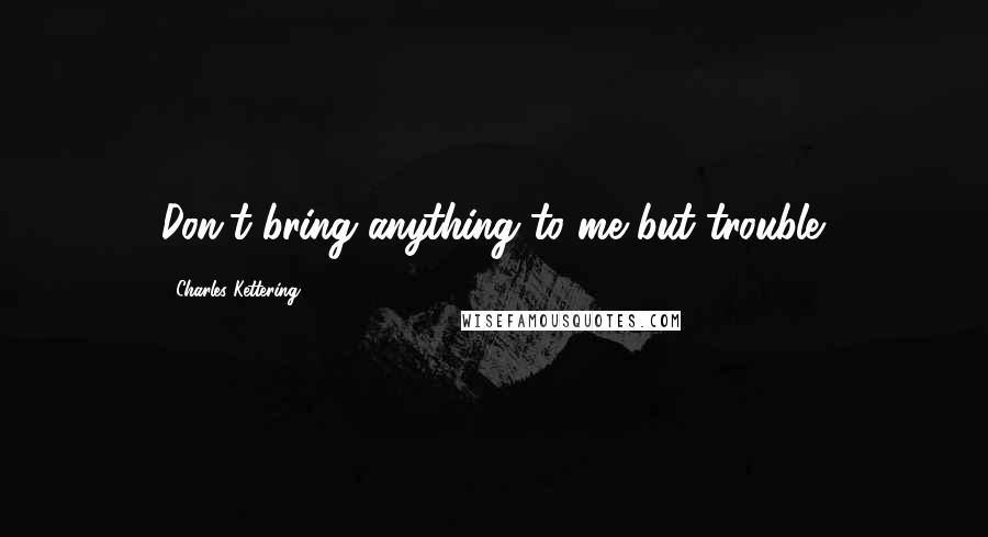 Charles Kettering quotes: Don't bring anything to me but trouble.
