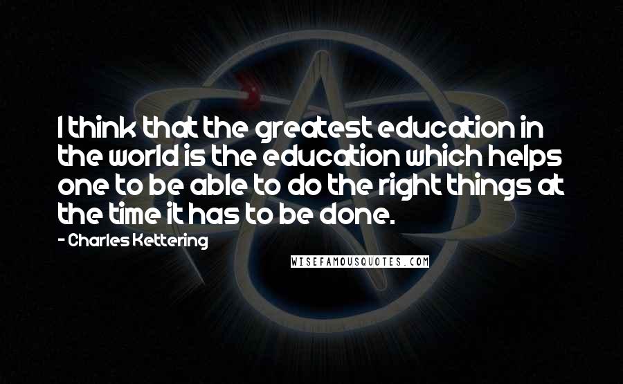 Charles Kettering quotes: I think that the greatest education in the world is the education which helps one to be able to do the right things at the time it has to be
