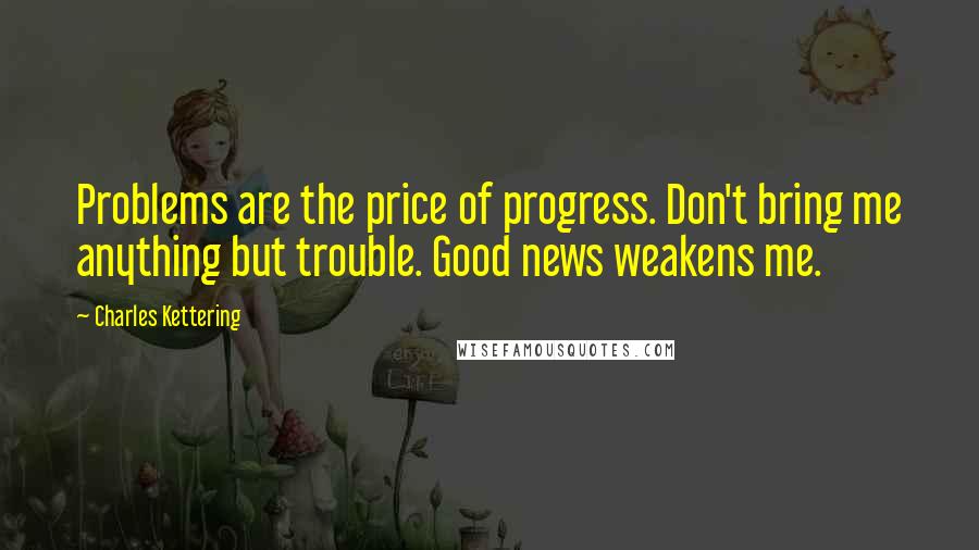 Charles Kettering quotes: Problems are the price of progress. Don't bring me anything but trouble. Good news weakens me.
