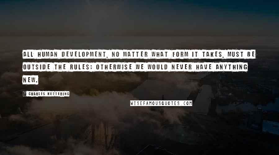 Charles Kettering quotes: All human development, no matter what form it takes, must be outside the rules; otherwise we would never have anything new.