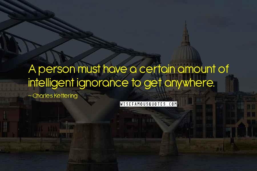 Charles Kettering quotes: A person must have a certain amount of intelligent ignorance to get anywhere.