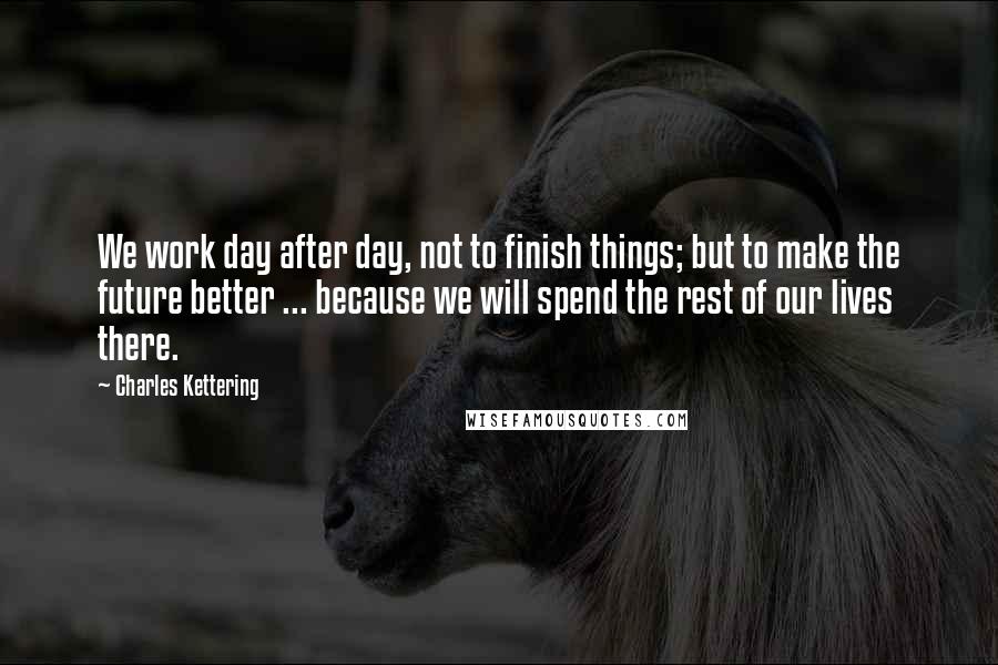 Charles Kettering quotes: We work day after day, not to finish things; but to make the future better ... because we will spend the rest of our lives there.