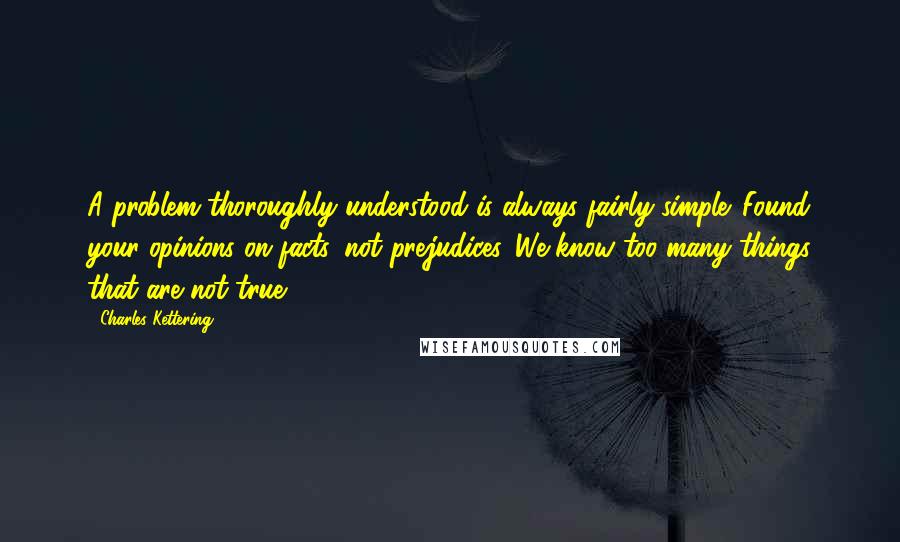 Charles Kettering quotes: A problem thoroughly understood is always fairly simple. Found your opinions on facts, not prejudices. We know too many things that are not true.