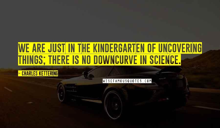 Charles Kettering quotes: We are just in the kindergarten of uncovering things; there is no downcurve in science.