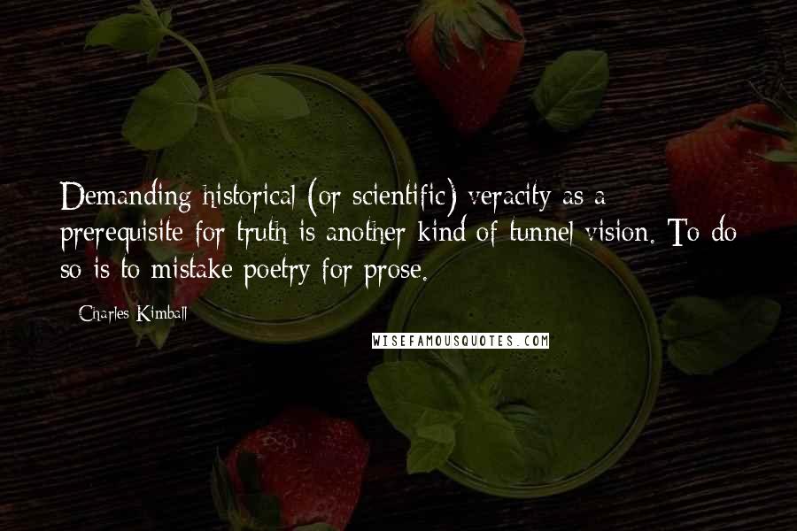 Charles Kimball quotes: Demanding historical (or scientific) veracity as a prerequisite for truth is another kind of tunnel vision. To do so is to mistake poetry for prose.