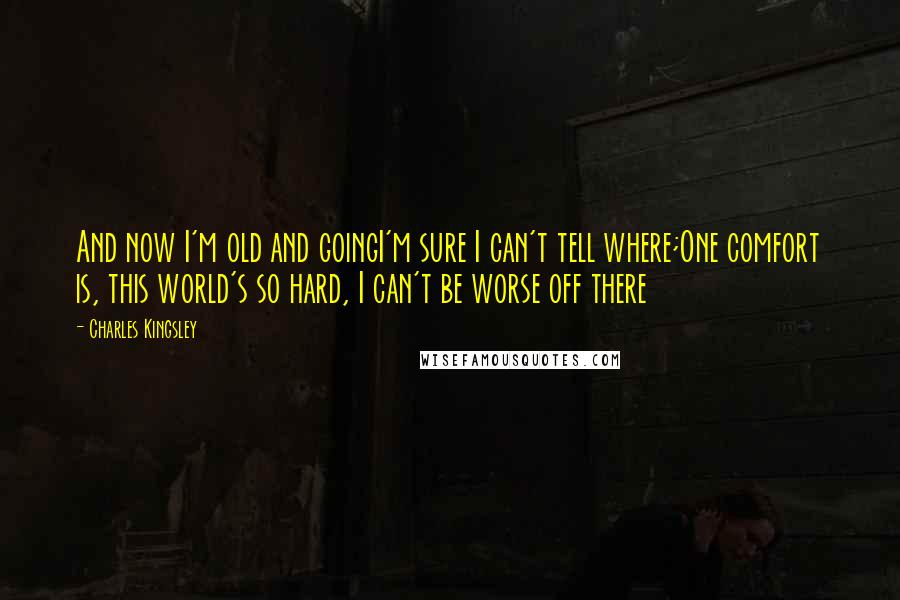 Charles Kingsley quotes: And now I'm old and goingI'm sure I can't tell where;One comfort is, this world's so hard, I can't be worse off there