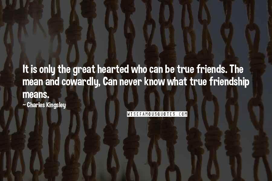 Charles Kingsley quotes: It is only the great hearted who can be true friends. The mean and cowardly, Can never know what true friendship means.