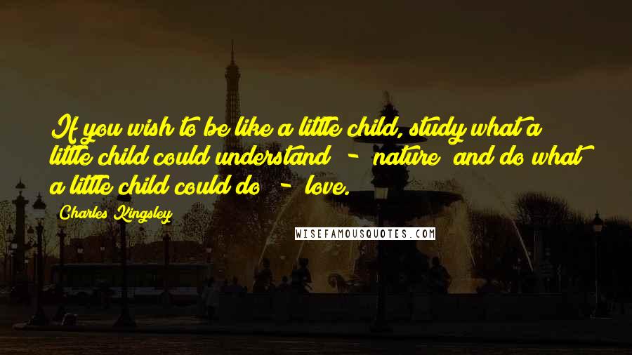 Charles Kingsley quotes: If you wish to be like a little child, study what a little child could understand - nature; and do what a little child could do - love.