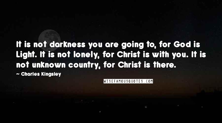 Charles Kingsley quotes: It is not darkness you are going to, for God is Light. It is not lonely, for Christ is with you. It is not unknown country, for Christ is there. Charles Kingsley quotes: It is not darkness you are going to, for God is Light. It is not lonely, for Christ is with you. It is not unknown country, for Christ is there.