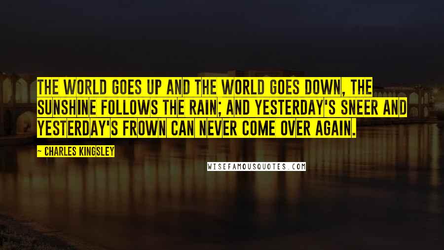 Charles Kingsley quotes: The world goes up and the world goes down, the sunshine follows the rain; and yesterday's sneer and yesterday's frown can never come over again.