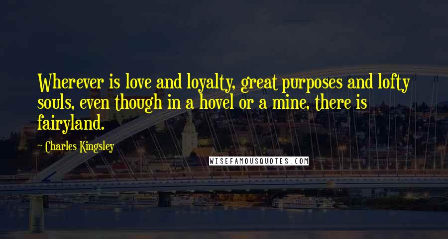 Charles Kingsley quotes: Wherever is love and loyalty, great purposes and lofty souls, even though in a hovel or a mine, there is fairyland.