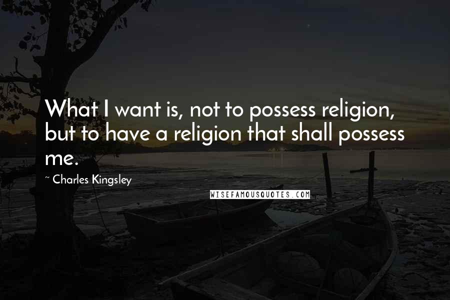 Charles Kingsley quotes: What I want is, not to possess religion, but to have a religion that shall possess me.