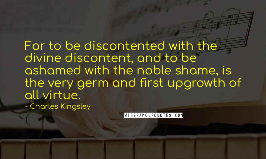 Charles Kingsley quotes: For to be discontented with the divine discontent, and to be ashamed with the noble shame, is the very germ and first upgrowth of all virtue.
