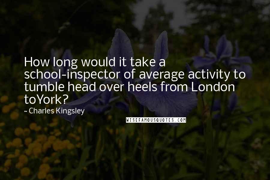 Charles Kingsley quotes: How long would it take a school-inspector of average activity to tumble head over heels from London toYork?