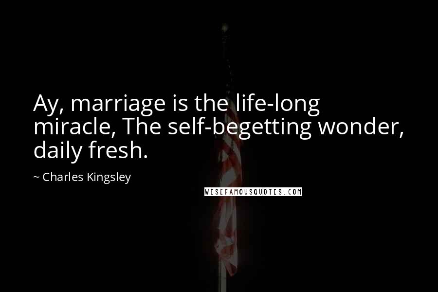 Charles Kingsley quotes: Ay, marriage is the life-long miracle, The self-begetting wonder, daily fresh.