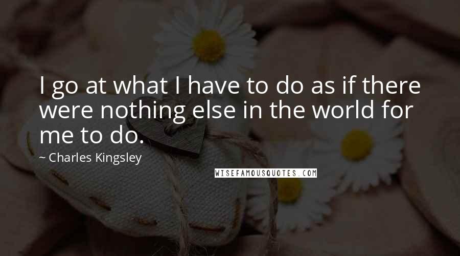 Charles Kingsley quotes: I go at what I have to do as if there were nothing else in the world for me to do.