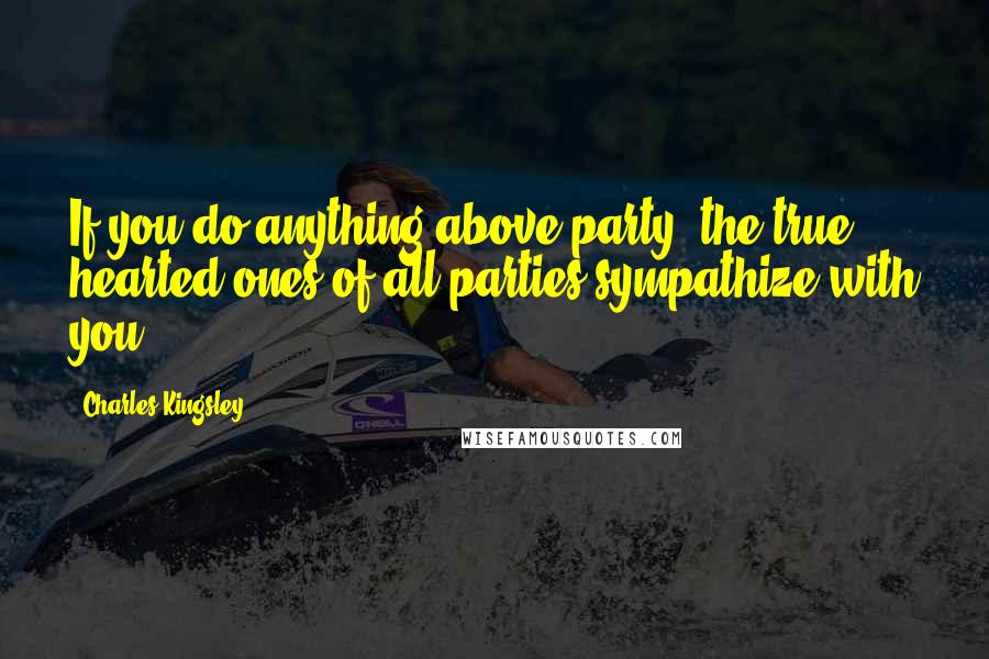 Charles Kingsley quotes: If you do anything above party, the true hearted ones of all parties sympathize with you.