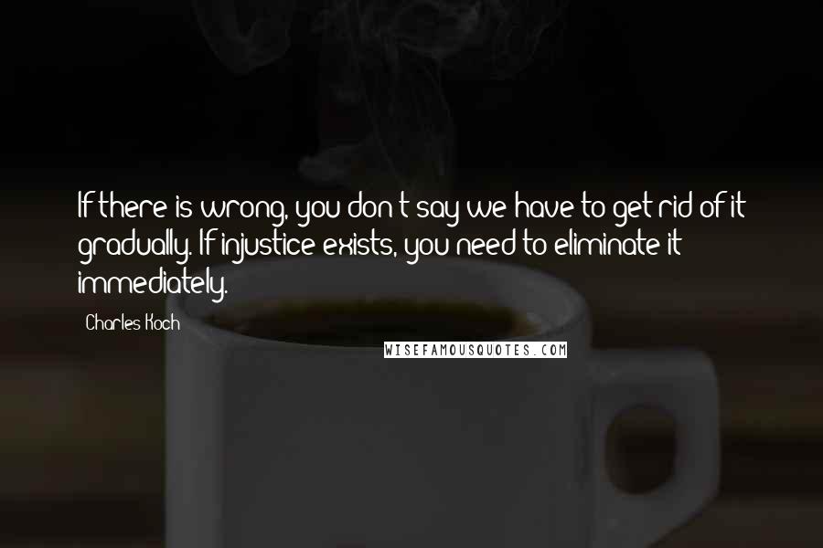 Charles Koch quotes: If there is wrong, you don't say we have to get rid of it gradually. If injustice exists, you need to eliminate it immediately.